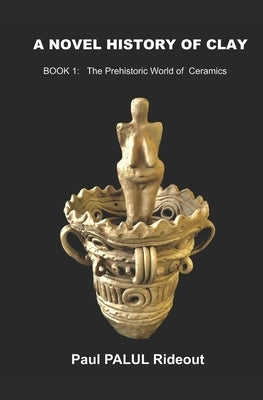 A Novel History of Clay: BOOK 1: The Prehistoric World of Ceramics by Rideout, Paul Palul