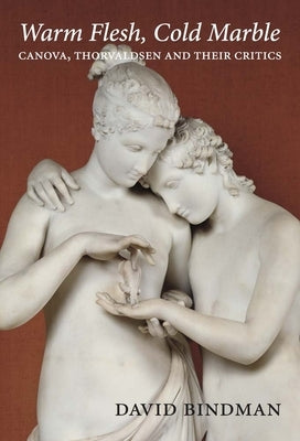 Warm Flesh, Cold Marble: Canova, Thorvaldsen, and Their Critics by Bindman, David