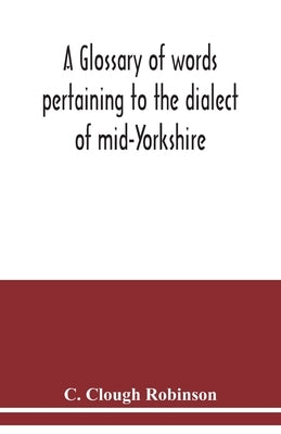 A glossary of words pertaining to the dialect of mid-Yorkshire; with others peculiar to lower Nidderdale. To which is prefixed on Outline grammar of t by Clough Robinson, C.