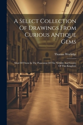 A Select Collection Of Drawings From Curious Antique Gems: Most Of Them In The Possession Of The Nobility And Gentry Of This Kingdom by Worlidge, Thomas
