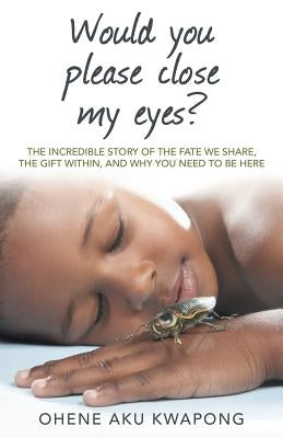 Would You Please Close My Eyes?: The Incredible Story of the Fate We Share, the Gift Within, and Why You Need to Be Here by Kwapong, Ohene Aku