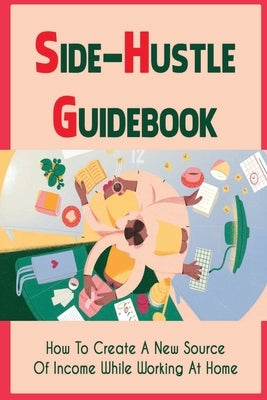 Side-Hustle Guidebook: How To Create A New Source Of Income While Working At Home: Ways To Start A Side-Hustle by Cauley, Allie