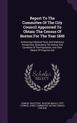 Report To The Committee Of The City Council Appointed To Obtain The Census Of Boston For The Year 1845: Embracing Collateral Facts And Statistical Res by Shattuck, Lemuel