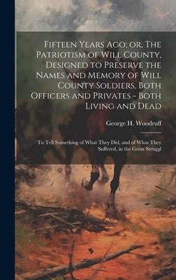 Fifteen Years ago; or, The Patriotism of Will County, Designed to Preserve the Names and Memory of Will County Soldiers, Both Officers and Privates - by Woodruff, George H.