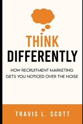 Think Differently: How Recruitment Marketing Gets You Noticed Over the Noise by Scott, Travis L.