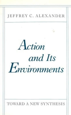Action and Its Environments: Toward a New Synthesis by Alexander, Jeffrey C.