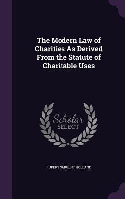The Modern Law of Charities As Derived From the Statute of Charitable Uses by Holland, Rupert Sargent