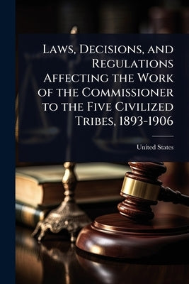 Laws, Decisions, and Regulations Affecting the Work of the Commissioner to the Five Civilized Tribes, 1893-1906 by United States