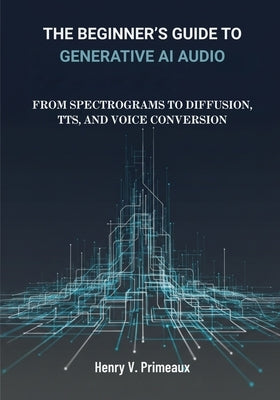 The Beginner's Guide to Generative AI Audio: From Spectrograms to Diffusion, TTS, and Voice Conversion by Primeaux, Henry V.