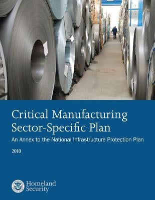 Critical Manufacturing Sector-Specific Plan: An Annex to the National Infrastructure Protection Plan: 2010 by U. S. Department of Security
