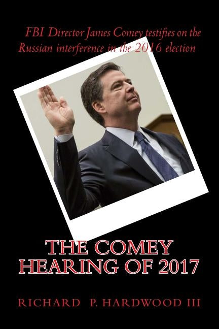 The COMEY HEARING of 2017: FBI Director James Comey testifies on Russian interference in 2016 election by Hardwood III, Richard P.