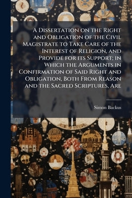 A Dissertation on the Right and Obligation of the Civil Magistrate to Take Care of the Interest of Religion, and Provide for its Support; in Which the by Backus, Simon