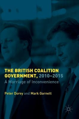 The British Coalition Government, 2010-2015: A Marriage of Inconvenience by Dorey, Peter