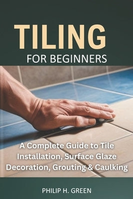 Tiling For Beginners: A Complete Guide to Tile Installation, Surface Glaze Decoration, Grouting & Caulking. by Green, Philip H.
