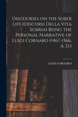 Discourses on the Sober Life (Discorsi Della Vita Sobria) Being the Personal Narrative of Luigi Cornaro (1467-1566, A. D.) by Cornaro, Luigi