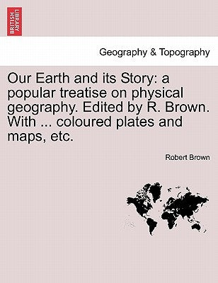 Our Earth and Its Story: A Popular Treatise on Physical Geography. Edited by R. Brown. with ... Coloured Plates and Maps, Etc. by Brown, Robert