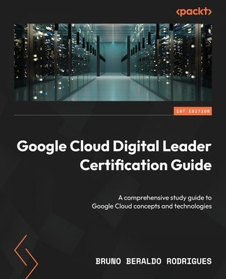 Google Cloud Digital Leader Certification Guide: A comprehensive study guide to Google Cloud concepts and technologies by Rodrigues, Bruno Beraldo