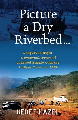 Picture a Dry Riverbed: Dangerous Days: a personal story of unarmed Aussie Coppers in East Timor in 1999 by Hazel, Geoff