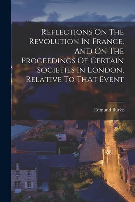 Reflections On The Revolution In France, And On The Proceedings Of Certain Societies In London, Relative To That Event by Burke, Edmund
