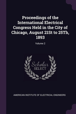 Proceedings of the International Electrical Congress Held in the City of Chicago, August 21St to 25Th, 1893; Volume 2 by American Institute of Electrical Enginee