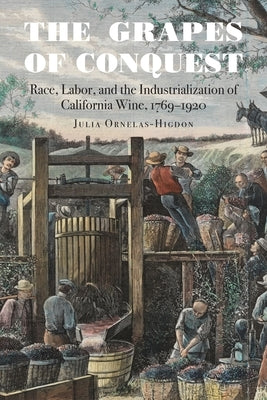 The Grapes of Conquest: Race, Labor, and the Industrialization of California Wine, 1769-1920 by Ornelas-Higdon, Julia
