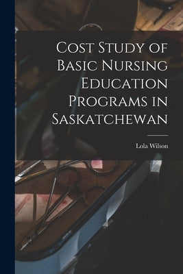 Cost Study of Basic Nursing Education Programs in Saskatchewan by Wilson, Lola 1918-