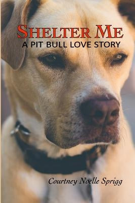 Shelter Me: A Pit Bull Love Story by Sprigg, Courtney Noelle