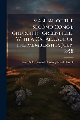 Manual of the Second Cong'l Church in Greenfield; With a Catalogue of the Membership, July, 1858 by Greenfield (Mass ). Second Congregationa