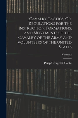 Cavalry Tactics, Or, Regulations for the Instruction, Formations, and Movements of the Cavalry of the Army and Volunteers of the United States; Volume by St Cooke, Philip George