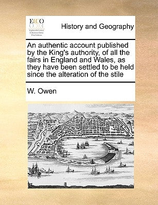 An Authentic Account Published by the King's Authority, of All the Fairs in England and Wales, as They Have Been Settled to Be Held Since the Alterati by Owen, W.