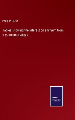 Tables showing the Interest on any Sum from 1 to 10,000 Dollars by Sueur, Philip Le