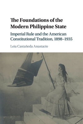 The Foundations of the Modern Philippine State: Imperial Rule and the American Constitutional Tradition in the Philippine Islands, 1898-1935 by Castañeda Anastacio, Leia