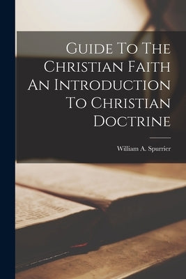 Guide To The Christian Faith An Introduction To Christian Doctrine by Spurrier, William a.