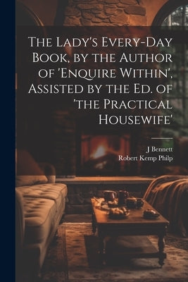 The Lady's Every-Day Book, by the Author of 'enquire Within', Assisted by the Ed. of 'the Practical Housewife' by Philp, Robert Kemp