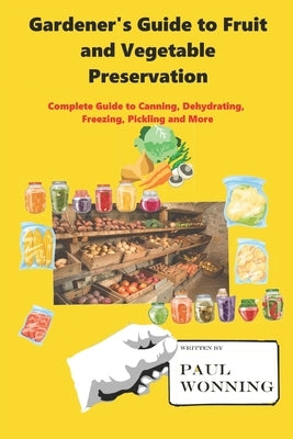 Gardener's Guide to Fruit and Vegetable Preservation: Complete Guide to Canning, Dehydrating, Freezing, Pickling and More by Wonning, Paul