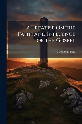 A Treatise On the Faith and Influence of the Gospel by Hall, Archibald