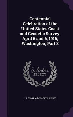 Centennial Celebration of the United States Coast and Geodetic Survey, April 5 and 6, 1916, Washington, Part 3 by U. S. Coast and Geodetic Survey