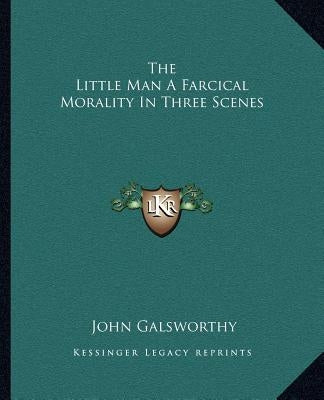 The Little Man a Farcical Morality in Three Scenes by Galsworthy, John