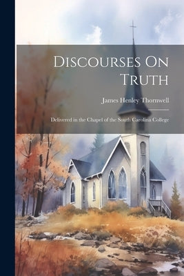 Discourses On Truth: Delivered in the Chapel of the South Carolina College by Thornwell, James Henley