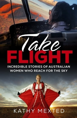 Take Flight: Incredible stories of Australian women who reach for the sky by Mexted, Kathy