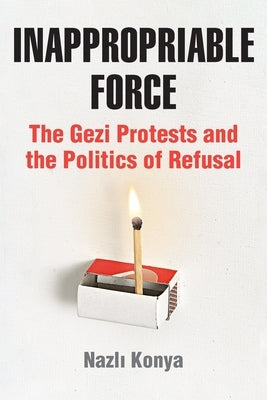Inappropriable Force: The Gezi Protests and the Politics of Refusal by Konya, Nazlı