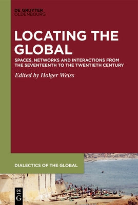 Locating the Global: Spaces, Networks and Interactions from the Seventeenth to the Twentieth Century by Weiss, Holger