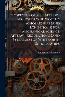 Prospectus of Mr. [Afterw.] Sir Joseph Whitworth's Scholarships (And Exhibitions) for Mechanical Science [Afterw.] Regulations (And Syllabus) for Whit by Education Ministry of