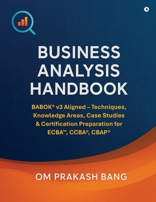 Business Analysis Handbook: BABOK(R) v3 Aligned - Techniques, Knowledge Areas, Case Studies & Certification Preparation for ECBA(TM), CCBA(R), CBAP(R) by Om Prakash Bang