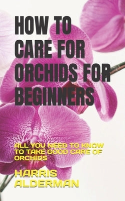 How to Care for Orchids for Beginners: All You Need to Know to Take Good Care of Orchids by Alderman, Harris