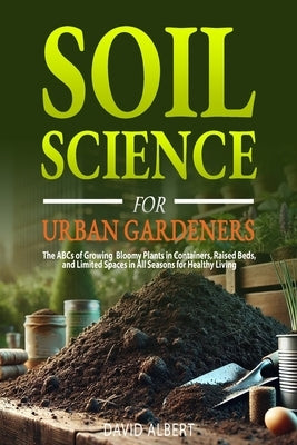Soil Science For Urban Gardeners: The ABCs of Growing Bloomy Plants in Containers, Raised Beds, and Limited Spaces in All Seasons for Healthy Living. by Albert, David