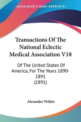 Transactions Of The National Eclectic Medical Association V18: Of The United States Of America, For The Years 1890-1891 (1891) by Wilder, Alexander
