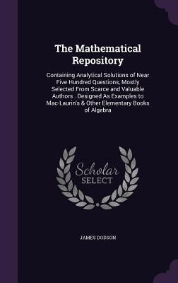 The Mathematical Repository: Containing Analytical Solutions of Near Five Hundred Questions, Mostly Selected From Scarce and Valuable Authors . Des by Dodson, James