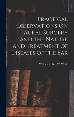 Practical Observations On Aural Surgery and the Nature and Treatment of Diseases of the Ear by Wilde, William Robert W.