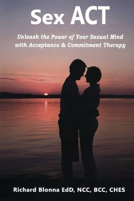 Sex ACT: Unleash the Power of Your Sexual Mind with Acceptance & Commitment Therapy by Blonna, Richard